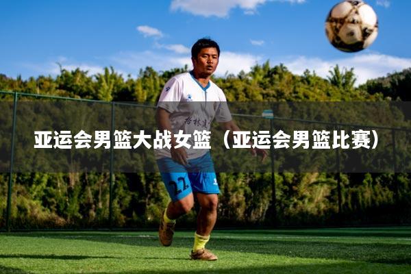 亚运会男篮大战女篮（亚运会男篮比赛）