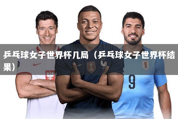 乒乓球女子世界杯几局（乒乓球女子世界杯结果）