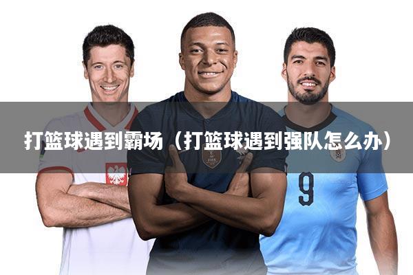 打篮球遇到霸场（打篮球遇到强队怎么办）