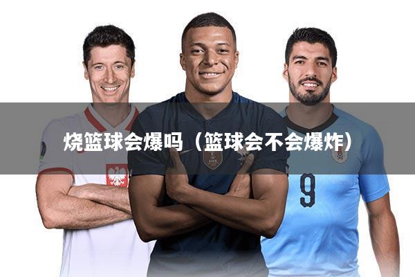 烧篮球会爆吗（篮球会不会爆炸）