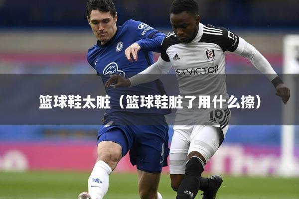 篮球鞋太脏(篮球鞋脏了用什么擦)