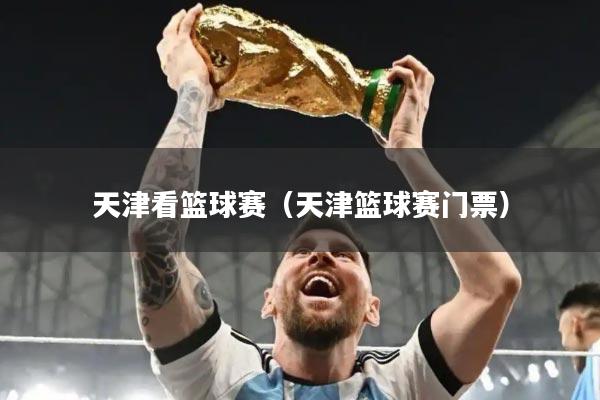 天津看篮球赛（天津篮球赛门票）