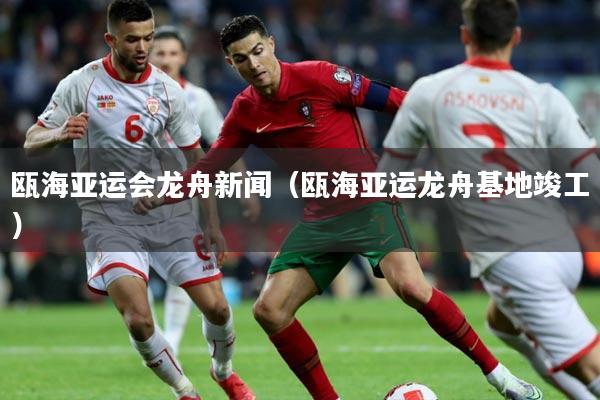 瓯海亚运会龙舟新闻（瓯海亚运龙舟基地竣工）