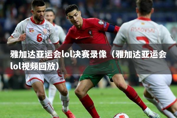 雅加达亚运会lol决赛录像（雅加达亚运会lol视频回放）