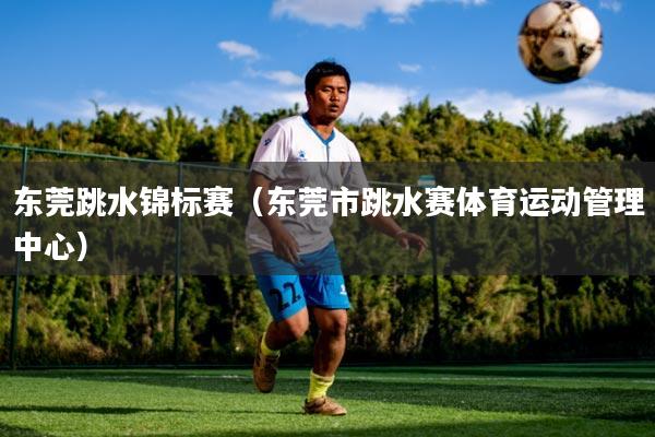 东莞跳水锦标赛(东莞市跳水赛体育运动管理中心)