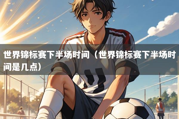 世界锦标赛下半场时间(世界锦标赛下半场时间是几点)