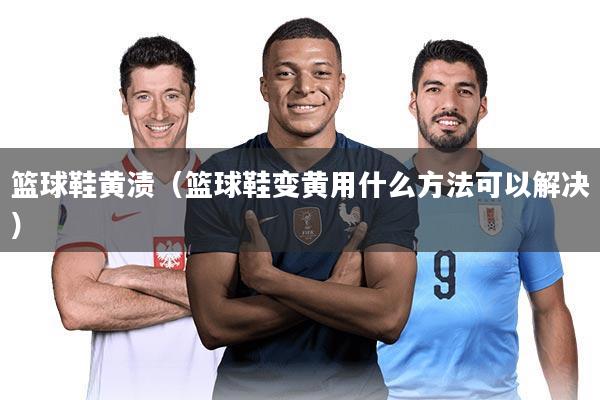 篮球鞋黄渍（篮球鞋变黄用什么方法可以解决）