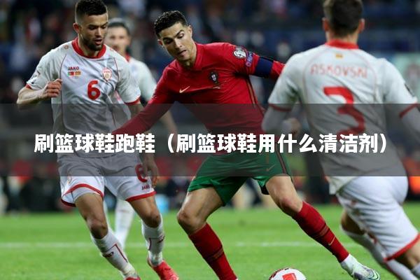 刷篮球鞋跑鞋（刷篮球鞋用什么清洁剂）